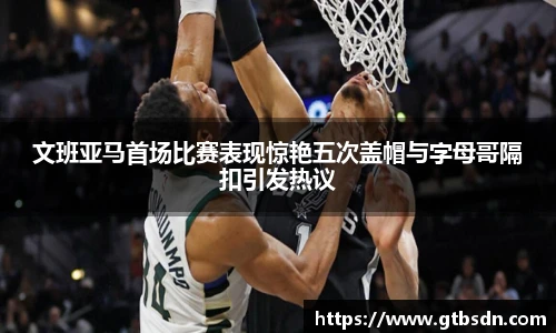 文班亚马首场比赛表现惊艳五次盖帽与字母哥隔扣引发热议