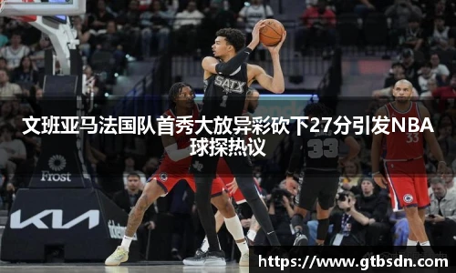 文班亚马法国队首秀大放异彩砍下27分引发NBA球探热议